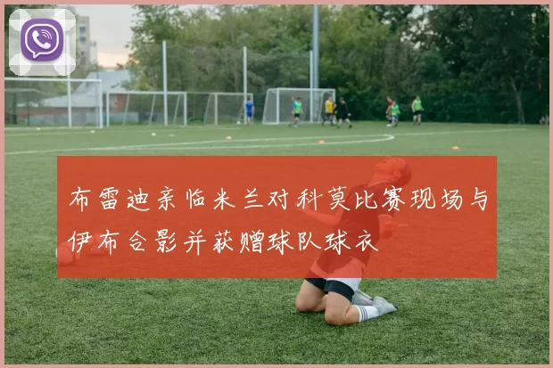 布雷迪亲临米兰对科莫比赛现场与伊布合影并获赠球队球衣