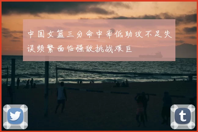 中国女篮三分命中率低助攻不足失误频繁面临强敌挑战艰巨