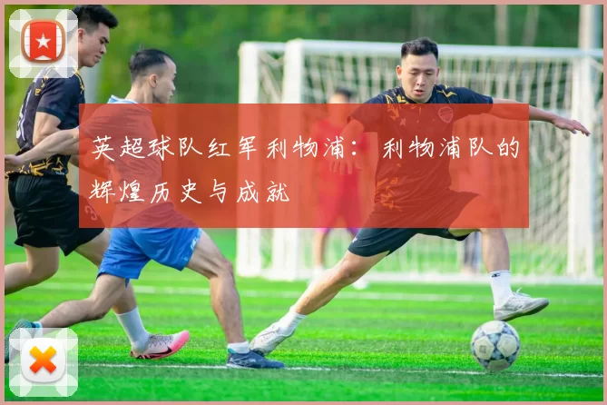 英超球队红军利物浦：利物浦队的辉煌历史与成就